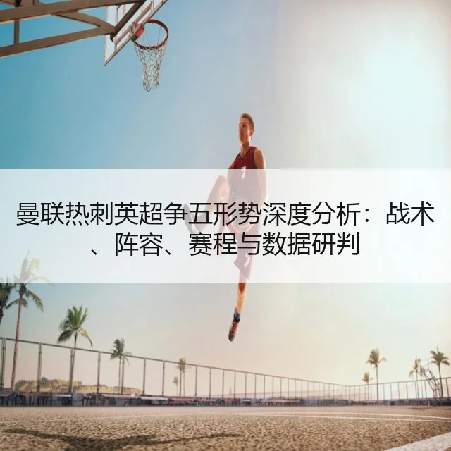 曼联热刺英超争五形势深度分析：战术、阵容、赛程与数据研判